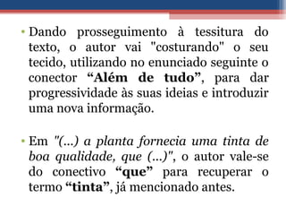 • Dando prosseguimento à tessitura do
texto, o autor vai "costurando" o seu
tecido, utilizando no enunciado seguinte o
conector “Além de tudo”, para dar
progressividade às suas ideias e introduzir
uma nova informação.
• Em "(...) a planta fornecia uma tinta de
boa qualidade, que (...)", o autor vale-se
do conectivo “que” para recuperar o
termo “tinta”, já mencionado antes.
 
