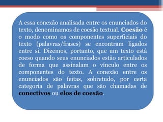 A essa conexão analisada entre os enunciados do
texto, denominamos de coesão textual. Coesão é
o modo como os componentes superficiais do
texto (palavras/frases) se encontram ligados
entre si. Dizemos, portanto, que um texto está
coeso quando seus enunciados estão articulados
de forma que assinalam o vínculo entre os
componentes do texto. A conexão entre os
enunciados são feitas, sobretudo, por certa
categoria de palavras que são chamadas de
conectivos ou elos de coesão.
 