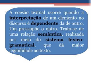 A coesão textual ocorre quando a
interpretação de um elemento no
discurso é dependente da de outro.
Um pressupõe o outro. Trata-se de
uma relação semântica, realizada
por meio do sistema léxico-
gramatical, que dá maior
legibilidade ao texto.
 