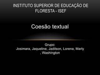 Coesão textual
Grupo:
Josimara, Jaqueline, Jadilson, Lorena, Marly
, Washington
INSTITUTO SUPERIOR DE EDUCAÇÃO DE
FLORESTA - ISEF
 