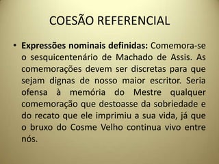 COESÃO REFERENCIAL
• Expressões nominais definidas: Comemora-se
o sesquicentenário de Machado de Assis. As
comemorações devem ser discretas para que
sejam dignas de nosso maior escritor. Seria
ofensa à memória do Mestre qualquer
comemoração que destoasse da sobriedade e
do recato que ele imprimiu a sua vida, já que
o bruxo do Cosme Velho continua vivo entre
nós.

 