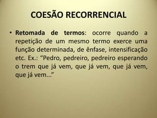 COESÃO RECORRENCIAL
• Retomada de termos: ocorre quando a
repetição de um mesmo termo exerce uma
função determinada, de ênfase, intensificação
etc. Ex.: “Pedro, pedreiro, pedreiro esperando
o trem que já vem, que já vem, que já vem,
que já vem...”

 