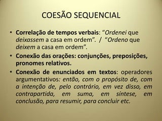 COESÃO SEQUENCIAL
• Correlação de tempos verbais: “Ordenei que
deixassem a casa em ordem”. / “Ordeno que
deixem a casa em ordem”.
• Conexão das orações: conjunções, preposições,
pronomes relativos.
• Conexão de enunciados em textos: operadores
argumentativos: então, com o propósito de, com
a intenção de, pelo contrário, em vez disso, em
contrapartida, em suma, em síntese, em
conclusão, para resumir, para concluir etc.

 