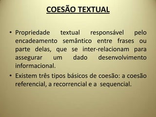 COESÃO TEXTUAL
• Propriedade
textual
responsável
pelo
encadeamento semântico entre frases ou
parte delas, que se inter-relacionam para
assegurar
um
dado
desenvolvimento
informacional.
• Existem três tipos básicos de coesão: a coesão
referencial, a recorrencial e a sequencial.

 