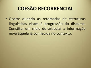 COESÃO RECORRENCIAL
• Ocorre quando as retomadas de estruturas
linguísticas visam à progressão do discurso.
Constitui um meio de articular a informação
nova àquela já conhecida no contexto.

 