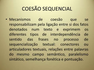 COESÃO SEQUENCIAL
• Mecanismos
de
coesão
que
se
responsabilizam pela ligação entre si dos fatos
denotados num texto e exprimem os
diferentes tipos de interdependência de
sentido das frases no processo de
sequencialização textual: conectores ou
articuladores textuais, relações entre palavras
do mesmo campo semântico, paralelismo
sintático, semelhança fonética e pontuação.

 