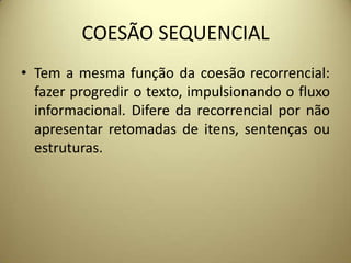 COESÃO SEQUENCIAL
• Tem a mesma função da coesão recorrencial:
fazer progredir o texto, impulsionando o fluxo
informacional. Difere da recorrencial por não
apresentar retomadas de itens, sentenças ou
estruturas.

 