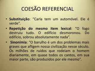 COESÃO REFERENCIAL
• Substituição: “Carla tem um automóvel. Ele é
verde”.
• Repetição do mesmo item lexical: “O fogo
destruiu tudo. O edifício desmoronou. Do
edifício, sobrou absolutamente nada”.
• Sinonímia: “O barulho é um dos problemas mais
graves que afligem nossa civilização nesse século.
Os milhões de ruídos que rodeiam o homem
diariamente, em quase todos os cantos, em sua
maior parte, são produzidos por ele mesmo”.

 