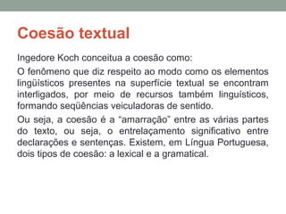 Coesão textual
Ingedore Koch conceitua a coesão como:
O fenômeno que diz respeito ao modo como os elementos
lingüísticos presentes na superfície textual se encontram
interligados, por meio de recursos também linguísticos,
formando seqüências veiculadoras de sentido.
Ou seja, a coesão é a “amarração” entre as várias partes
do texto, ou seja, o entrelaçamento significativo entre
declarações e sentenças. Existem, em Língua Portuguesa,
dois tipos de coesão: a lexical e a gramatical.
 