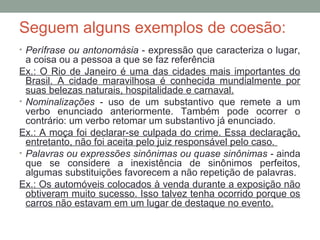 Seguem alguns exemplos de coesão:
• Perífrase ou antonomásia - expressão que caracteriza o lugar,
a coisa ou a pessoa a que se faz referência
Ex.: O Rio de Janeiro é uma das cidades mais importantes do
Brasil. A cidade maravilhosa é conhecida mundialmente por
suas belezas naturais, hospitalidade e carnaval.
• Nominalizações - uso de um substantivo que remete a um
verbo enunciado anteriormente. Também pode ocorrer o
contrário: um verbo retomar um substantivo já enunciado.
Ex.: A moça foi declarar-se culpada do crime. Essa declaração,
entretanto, não foi aceita pelo juiz responsável pelo caso.
• Palavras ou expressões sinônimas ou quase sinônimas - ainda
que se considere a inexistência de sinônimos perfeitos,
algumas substituições favorecem a não repetição de palavras.
Ex.: Os automóveis colocados à venda durante a exposição não
obtiveram muito sucesso. Isso talvez tenha ocorrido porque os
carros não estavam em um lugar de destaque no evento.
 