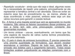 • Repetição vocabular - ainda que não seja o ideal, algumas vezes
há a necessidade de repetir uma palavra, principalmente se ela
representar a temática central a ser abordada. Deve-se evitar ao
máximo esse tipo de procedimento ou, ao menos, afastar as
duas ocorrências o mais possível, embora esse seja um dos
vários recursos para garantir a coesão textual.
Ex.: A fome é uma mazela social que vem se agravando no mundo
moderno. São vários os fatores causadores desse problema, por
isso a fome tem sido uma preocupação constante dos
governantes mundiais.
• Um termo síntese - usa-se, eventualmente, um termo que faz
uma espécie de resumo de vários outros termos precedentes,
como uma retomada.
Ex.: O país é cheio de entraves burocráticos. É preciso preencher
uma enorme quantidade de formulários, que devem receber
assinaturas e carimbos. Depois de tudo isso, ainda falta a
emissão dos boletos para o pagamento bancário. Todas essas
limitações acabam prejudicando as relações comerciais com o
Brasil.
 