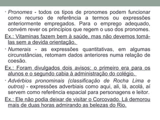 • Pronomes - todos os tipos de pronomes podem funcionar
como recurso de referência a termos ou expressões
anteriormente empregados. Para o emprego adequado,
convém rever os princípios que regem o uso dos pronomes.
Ex.: Vitaminas fazem bem à saúde, mas não devemos tomá-
las sem a devida orientação.
• Numerais - as expressões quantitativas, em algumas
circunstâncias, retomam dados anteriores numa relação de
coesão.
Ex.: Foram divulgados dois avisos: o primeiro era para os
alunos e o segundo cabia à administração do colégio.
• Advérbios pronominais (classificação de Rocha Lima e
outros) - expressões adverbiais como aqui, ali, lá, acolá, aí
servem como referência espacial para personagens e leitor.
Ex.: Ele não podia deixar de visitar o Corcovado. Lá demorou
mais de duas horas admirando as belezas do Rio.
 
