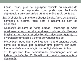 • Elipse - essa figura de linguagem consiste na omissão de
um termo ou expressão que pode ser facilmente
depreendida em seu sentido pelas referências do contexto.
Ex.: O diretor foi o primeiro a chegar à sala. Abriu as janelas e
começou a arrumar tudo para a assembléia com os
acionistas.
• Repetição de parte do nome próprio - Machado de Assis
revelou-se como um dos maiores contistas da literatura
brasileira. A vasta produção de Machado garante a
diversidade temática e a oferta de variados títulos.
• Metonímia - outra figura de linguagem que é bastante usada
como elo coesivo, por substituir uma palavra por outra,
fundamentada numa relação de contigüidade semântica.
Ex.: O governo tem demonstrado preocupação com os
índices de inflação. O Planalto não revelou ainda a taxa
deste mês.
 