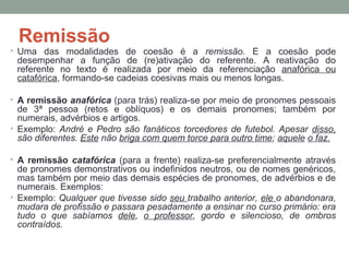 Remissão
• Uma das modalidades de coesão é a remissão. E a coesão pode
desempenhar a função de (re)ativação do referente. A reativação do
referente no texto é realizada por meio da referenciação anafórica ou
catafórica, formando-se cadeias coesivas mais ou menos longas.
• A remissão anafórica (para trás) realiza-se por meio de pronomes pessoais
de 3ª pessoa (retos e oblíquos) e os demais pronomes; também por
numerais, advérbios e artigos.
• Exemplo: André e Pedro são fanáticos torcedores de futebol. Apesar disso,
são diferentes. Este não briga com quem torce para outro time; aquele o faz.
• A remissão catafórica (para a frente) realiza-se preferencialmente através
de pronomes demonstrativos ou indefinidos neutros, ou de nomes genéricos,
mas também por meio das demais espécies de pronomes, de advérbios e de
numerais. Exemplos:
• Exemplo: Qualquer que tivesse sido seu trabalho anterior, ele o abandonara,
mudara de profissão e passara pesadamente a ensinar no curso primário: era
tudo o que sabíamos dele, o professor, gordo e silencioso, de ombros
contraídos.
 