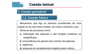 1. Coesão gramatical
1.2. Coesão frásica
Mecanismo que liga os diversos constituintes de uma
oração ou de uma frase simples, de modo a torná-los unos.
Serve-se de processos como:
a. ordenação das palavras e das funções sintáticas na
oração/frase;
b. concordância em género e/ou número de palavras;
c. regências;
d. presença de complementos exigidos pelos verbos.
Coesão textual
 