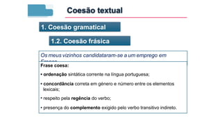 1. Coesão gramatical
1.2. Coesão frásica
Os meus vizinhos candidataram-se a um emprego em
França.
Frase coesa:
• ordenação sintática corrente na língua portuguesa;
• concordância correta em género e número entre os elementos
lexicais;
• respeito pela regência do verbo;
• presença do complemento exigido pelo verbo transitivo indireto.
Coesão textual
 