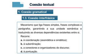 1. Coesão gramatical
1.3. Coesão interfrásica
Mecanismo que liga frases simples, frases complexas e
parágrafos, garantindo a sua unidade semântica e
traduzindo as diversas dependências existentes entre si.
Recorre:
a. à coordenação (assindética e sindética);
b. à subordinação;
c. a conectores e organizadores do discurso;
d. à pontuação.
Coesão textual
 