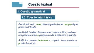 1. Coesão gramatical
1.3. Coesão interfrásica
Decidi sair cedo, mas não cheguei a horas porque fiquei
preso no trânsito.
No Natal, Lurdes ofereceu uma boneca à filha, dedicou
um poema à mãe e preparou toda a ceia com o marido.
A Mónica cresceu tanto que a roupa do inverno anterior
já não lhe serve.
Coesão textual
 