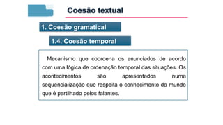 1. Coesão gramatical
1.4. Coesão temporal
Mecanismo que coordena os enunciados de acordo
com uma lógica de ordenação temporal das situações. Os
acontecimentos são apresentados numa
sequencialização que respeita o conhecimento do mundo
que é partilhado pelos falantes.
Coesão textual
 