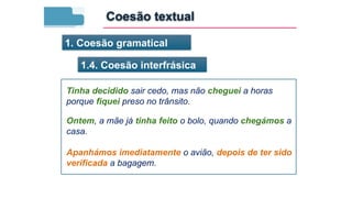 1. Coesão gramatical
1.4. Coesão interfrásica
Tinha decidido sair cedo, mas não cheguei a horas
porque fiquei preso no trânsito.
Ontem, a mãe já tinha feito o bolo, quando chegámos a
casa.
Apanhámos imediatamente o avião, depois de ter sido
verificada a bagagem.
Coesão textual
 
