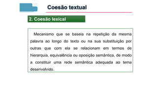 Mecanismo que se baseia na repetição da mesma
palavra ao longo do texto ou na sua substituição por
outras que com ela se relacionam em termos de
hierarquia, equivalência ou oposição semântica, de modo
a constituir uma rede semântica adequada ao tema
desenvolvido.
2. Coesão lexical
Coesão textual
 