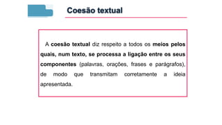 A coesão textual diz respeito a todos os meios pelos
quais, num texto, se processa a ligação entre os seus
componentes (palavras, orações, frases e parágrafos),
de modo que transmitam corretamente a ideia
apresentada.
Coesão textual
 