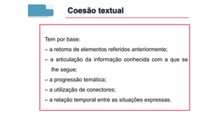 Tem por base:
– a retoma de elementos referidos anteriormente;
– a articulação da informação conhecida com a que se
lhe segue;
– a progressão temática;
– a utilização de conectores;
– a relação temporal entre as situações expressas.
Coesão textual
 