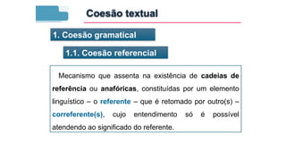 Mecanismo que assenta na existência de cadeias de
referência ou anafóricas, constituídas por um elemento
linguístico – o referente – que é retomado por outro(s) –
correferente(s), cujo entendimento só é possível
atendendo ao significado do referente.
1. Coesão gramatical
1.1. Coesão referencial
Coesão textual
 