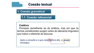 1. Coesão gramatical
1.1. Coesão referencial
Catáfora
Processo semelhante ao da anáfora, mas em que os
termos correferentes surgem antes do elemento linguístico
que indica o referente do discurso.
Após a consulta e o que nela lhe fora dito, o jovem
sossegou.
Coesão textual
 