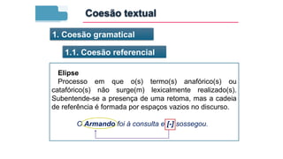 1. Coesão gramatical
1.1. Coesão referencial
Elipse
Processo em que o(s) termo(s) anafórico(s) ou
catafórico(s) não surge(m) lexicalmente realizado(s).
Subentende-se a presença de uma retoma, mas a cadeia
de referência é formada por espaços vazios no discurso.
O Armando foi à consulta e [-] sossegou.
Coesão textual
 