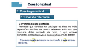 1. Coesão gramatical
1.1. Coesão referencial
Correferência não anafórica
Processo que consiste na utilização de duas ou mais
expressões relativas ao mesmo referente, mas sem que
nenhuma delas dependa da outra, o que apenas
elementos extradiscursivos e contextuais permite detetar.
O pequeno gato aventurou-se no mundo. A cria ganhou
liberdade.
Coesão textual
 