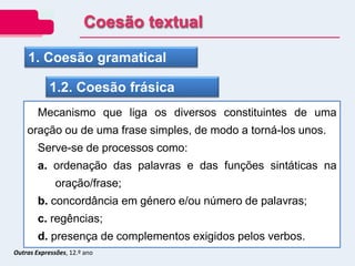 Outras Expressões, 12.º ano
1. Coesão gramatical
1.2. Coesão frásica
Mecanismo que liga os diversos constituintes de uma
oração ou de uma frase simples, de modo a torná-los unos.
Serve-se de processos como:
a. ordenação das palavras e das funções sintáticas na
oração/frase;
b. concordância em género e/ou número de palavras;
c. regências;
d. presença de complementos exigidos pelos verbos.
Coesão textual
 