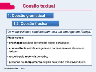 Outras Expressões, 12.º ano
1. Coesão gramatical
1.2. Coesão frásica
Os meus vizinhos candidataram-se a um emprego em França.
Frase coesa:
• ordenação sintática corrente na língua portuguesa;
• concordância correta em género e número entre os elementos
lexicais;
• respeito pela regência do verbo;
• presença do complemento exigido pelo verbo transitivo indireto.
Coesão textual
 