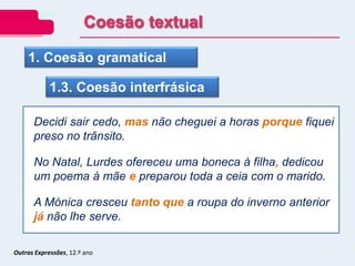 1. Coesão gramatical
1.3. Coesão interfrásica
Decidi sair cedo, mas não cheguei a horas porque fiquei
preso no trânsito.
No Natal, Lurdes ofereceu uma boneca à filha, dedicou
um poema à mãe e preparou toda a ceia com o marido.
A Mónica cresceu tanto que a roupa do inverno anterior
já não lhe serve.
Outras Expressões, 12.º ano
Coesão textual
 