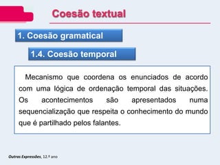 1. Coesão gramatical
1.4. Coesão temporal
Mecanismo que coordena os enunciados de acordo
com uma lógica de ordenação temporal das situações.
Os acontecimentos são apresentados numa
sequencialização que respeita o conhecimento do mundo
que é partilhado pelos falantes.
Coesão textual
Outras Expressões, 12.º ano
 