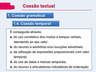 1. Coesão gramatical
1.4. Coesão temporal
É conseguida através:
a. do uso correlativo dos modos e tempos verbais,
atendendo ao seu valor;
b. do recurso a advérbios e/ou locuções adverbiais;
c. da utilização de expressões preposicionais com valor
temporal;
d. do uso de datas e marcas temporais;
e. do recurso a articuladores indicadores de ordenação.
Coesão textual
 