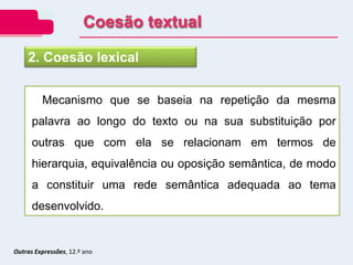 Outras Expressões, 12.º ano
Mecanismo que se baseia na repetição da mesma
palavra ao longo do texto ou na sua substituição por
outras que com ela se relacionam em termos de
hierarquia, equivalência ou oposição semântica, de modo
a constituir uma rede semântica adequada ao tema
desenvolvido.
2. Coesão lexical
Coesão textual
 