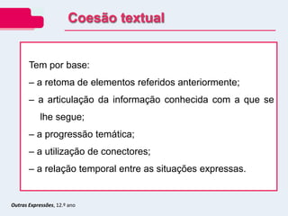 Outras Expressões, 12.º ano
Tem por base:
– a retoma de elementos referidos anteriormente;
– a articulação da informação conhecida com a que se
lhe segue;
– a progressão temática;
– a utilização de conectores;
– a relação temporal entre as situações expressas.
Coesão textual
 