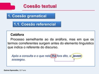 Outras Expressões, 12.º ano
1. Coesão gramatical
1.1. Coesão referencial
Catáfora
Processo semelhante ao da anáfora, mas em que os
termos correferentes surgem antes do elemento linguístico
que indica o referente do discurso.
Após a consulta e o que nela lhe fora dito, o jovem
sossegou.
Coesão textual
 