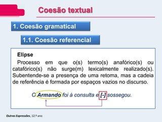 Outras Expressões, 12.º ano
1. Coesão gramatical
1.1. Coesão referencial
Elipse
Processo em que o(s) termo(s) anafórico(s) ou
catafórico(s) não surge(m) lexicalmente realizado(s).
Subentende-se a presença de uma retoma, mas a cadeia
de referência é formada por espaços vazios no discurso.
O Armando foi à consulta e [-] sossegou.
Coesão textual
 