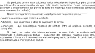 Na produção de um texto utilizamos vários mecanismos linguísticos para garantir
ao interlocutor a compreensão do que está sendo transmitido. Esses mecanismos
garantem o encadeamento das partes do texto de modo que haja textualidade (conexão
entre os elementos do texto)
Dentre os mecanismos de coesão textual podemos destacar o uso de:
-Pronomes e elipses – que evitam a repetição
-Advérbios – que transmitem a ideia de passagem de tempo
-Conjunções – que estabelecem relações de sentido entre as orações, períodos e
parágrafos.
No texto, as partes são interdependentes e essa ideia de unidade está
relacionada à microestrutura textual – sequência das palavras, relações entre elas,
expressões e frases – e à macroestrutura textual – progressão de ideias. A coesão textual
está relacionada à microestrutura textual.
 