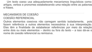 Um texto coeso usa adequadamente mecanismos linguísticos como:
artigos, verbos e pronomes estabelecendo uma relação entre as palavras
e frases.
MECANISMOS DE COESÃO
COESÃO REFERENCIAL
Outros elementos coesivos não carregam sentido isoladamente, pois
fazem referência a outros elementos necessários à sua interpretação.
Eles têm a finalidade de estabelecer referências por meio da relação
entre dois ou mais elementos – dentro ou fora do texto – a isso dá-se o
nome de coesão referencial ou remissiva.
 