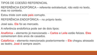 TIPOS DE COESÃO REFERENCIAL
REFERÊNCIA EXOFÓRICA – referente extratextual, não está no texto,
mas no contexto.
Estou triste com este país corrupto.
REFERÊNCIA ENDOFÓRICA – no próprio texto.
José saiu. Ele foi ao mercado.
A referência endofórica pode ser de dois tipos:
Anafórica – elemento já mencionado – Carlos e Leila estão felizes. Eles
comemoram dois anos de casados.
Catafórica – elemento mencionado posteriormente – Ele chegou atrasado
ao teatro. José é sempre assim.
 