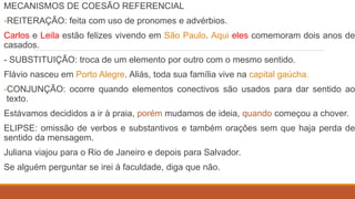 MECANISMOS DE COESÃO REFERENCIAL
-REITERAÇÃO: feita com uso de pronomes e advérbios.
Carlos e Leila estão felizes vivendo em São Paulo. Aqui eles comemoram dois anos de
casados.
- SUBSTITUIÇÃO: troca de um elemento por outro com o mesmo sentido.
Flávio nasceu em Porto Alegre. Aliás, toda sua família vive na capital gaúcha.
-CONJUNÇÃO: ocorre quando elementos conectivos são usados para dar sentido ao
texto.
Estávamos decididos a ir à praia, porém mudamos de ideia, quando começou a chover.
ELIPSE: omissão de verbos e substantivos e também orações sem que haja perda de
sentido da mensagem.
Juliana viajou para o Rio de Janeiro e depois para Salvador.
Se alguém perguntar se irei à faculdade, diga que não.
 