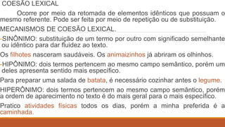 COESÃO LEXICAL
Ocorre por meio da retomada de elementos idênticos que possuam o
mesmo referente. Pode ser feita por meio de repetição ou de substituição.
MECANISMOS DE COESÃO LEXICAL.
-SINÔNIMO: substituição de um termo por outro com significado semelhante
ou idêntico para dar fluidez ao texto.
Os filhotes nasceram saudáveis. Os animaizinhos já abriram os olhinhos.
-HIPÔNIMO: dois termos pertencem ao mesmo campo semântico, porém um
deles apresenta sentido mais específico.
Para preparar uma salada de batata, é necessário cozinhar antes o legume.
HIPERÔNIMO: dois termos pertencem ao mesmo campo semântico, porém
a ordem de aparecimento no texto é do mais geral para o mais específico.
Pratico atividades físicas todos os dias, porém a minha preferida é a
caminhada.
 