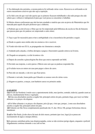 4. Na elaboração dos períodos, a mesma palavra foi utilizada várias vezes. Reescreva-os utilizando-se de
outros mecanismos coesivos que não seja a repetição.
a) Eu falei com ele que você não queria que os pintores ficassem trabalhando o dia todo porque eles não
sabem que o silêncio é indispensável para que você possa se concentrar e trabalhar.
b) Muitos alunos confessaram que não haviam estudado a matéria que caiu na prova de Matemática que foi
marcada para aquele dia pelo professor que a elaborou.
c) Pediram que eu devolvesse o filme que me foi emprestado pela biblioteca da escola no fim do bimestre
que passou para que ele pudesse ser emprestado a outro aluno.
5. Faça o que for necessário para evitar a ambigüidade e/ou a incoerência dos períodos a seguir.
a) Desde os quatro anos minha mãe me ensinava a ler e escrever.
b) Vendo televisão nos EUA, as propagandas me chamaram a atenção.
c) Andando pela calçada, o ônibus derrapou e pegou o funcionário quando entrava na livraria.
d) Chegado ao aeroporto, o avião levantava vôo.
e) Depois da consulta o ginecologista lhe disse que estava esperando um bebê.
f) Ouvindo sua resposta, o carro parou e Márcia saiu sem que eu pudesse responder-lhe.
g) O celular tocou ao entrar em casa para pegar a chave do carro.
h) Para não ser atacado, o cão teve que ficar preso.
i) Durante o noivado, Joana pediu que Eduardo se casasse com ela várias vezes.
j) Alugam-se quartos, a moças, com banheiro anexo no primeiro andar.
GABARITO
1)a) O solo do Nordeste é muito seco e aparentemente árido, mas (porém, contudo, todavia), quando caem as
chuvas, imediatamente brota a vegetação.
b)Uma seca desoladora assolou a região Sul, principal celeiro do país, portanto (logo, por isso) vai faltar
alimento e os preços vão disparar.
c)Vai faltar alimento e os preços vão disparar, pois (já que, visto que, porque...) uma seca desoladora
assolou a região Sul, principal celeiro do país.
d)O trânsito em São ficou completamente paralisado dia 15, das 14h às 18h, porque fortíssimas chuvas
inundaram
2) a)Em São Paulo, já não chove há mais de dois meses, portanto (por isso, logo) já se pensa em
racionamento de água e energia elétrica.
b)As pessoas caminham pelas ruas despreocupadas, como se não existisse perigo algum, enquanto o policial
folgadamente continua tomando o seu café no bar.
 
