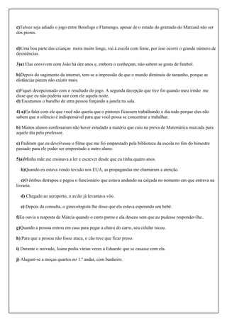 c)Talvez seja adiado o jogo entre Botafogo e Flamengo, apesar de o estado do gramado do Marcanã não ser
dos piores.
d)Uma boa parte das crianças mora muito longe, vai à escola com fome, por isso ocorre o grande número de
desistências.
3)a) Elas convivem com João há dez anos e, embora o conheçam, não sabem se gosta de futebol.
b)Depois do sugimento da internet, tem-se a impressão de que o mundo diminuiu de tamanho, porque as
distâncias parem não existir mais.
c)Fiquei decepcionado com o resultado do jogo. A segunda decepção que tive foi quando meu irmão me
disse que eu não poderia sair com ele aquela noite.
d) Escutamos o barulho de uma pessoa forçando a janela na sala.
4) a)Eu falei com ele que você não queria que o pintores ficassem trabalhando o dia todo porque eles não
sabem que o silêncio é indispensável para que você possa se concentrar e trabalhar.
b) Muitos alunos confessaram não haver estudado a matéria que caiu na prova de Matemática marcada para
aquele dia pelo professor.
c) Pediram que eu devolvesse o filme que me foi emprestado pela biblioteca da escola no fim do bimestre
passado para ele poder ser emprestado a outro aluno.
5)a)Minha mãe me ensinava a ler e escrever desde que eu tinha quatro anos.
b)Quando eu estava vendo tevisão nos EUA, as propagandas me chamaram a atenção.
c)O ônibus derrapou e pegou o funcionário que estava andando na calçada no nomento em que entrava na
livraria.
d) Chegado ao aeroporto, o avião já levantava vôo.
e) Depois da consulta, o ginecologista lhe disse que ela estava esperando um bebê.
f)Eu ouvia a resposta de Márcia quando o carro parou e ela desceu sem que eu pudesse responder-lhe.
g)Quando a pessoa entrou em casa para pegar a chave do carro, seu celular tocou.
h) Para que a pessoa não fosse ataca, o cão teve que ficar preso.
i) Durante o noivado, Joana pediu várias vezes a Eduardo que se casasse com ela.
j) Alugam-se a moças quartos no 1.º andar, com banheiro.
 