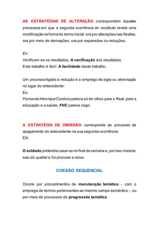 AS ESTRATÉGIAS DE ALTERAÇÃO correspondem àqueles
processos em que a segunda ocorrência do vocábulo revela uma
modificação naformado termo inicial, ora por alterações nas flexões,
ora por meio de derivações, ora por expansões ou reduções.
Ex:
Verificam-se os resultados. A verificação dos resultados.
Este trabalho é fácil. A facilidade deste trabalho.
Um processo ligado à redução é o emprego de sigla ou abreviação
no lugar do antecedente:
Ex:
FernandoHenriqueCardosoparece só ter olhos para o Real; para a
educação e a saúde, FHC parece cego.
A ESTRATÉGIA DE OMISSÃO- corresponde ao processo de
apagamento do antecedente na sua segunda ocorrência:
EX:
O soldado pretendiacasar-se no final de semana e, porisso mesmo,
saiu do quartel e foi procurar a noiva.
COESÃO SEQUENCIAL
Ocorre por procedimentos de manutenção temática - com o
emprego de termos pertencentes ao mesmo campo semântico -, ou
por meio de processos de progressão temática.
 