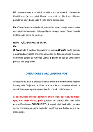 Há casos em que a repetição obedece a uma intenção claramente
identificada (textos publicitários, humorísticos, literários, ditados
populares etc.). Logo, não é vista como deficiência:
Ex: Quem bebe cervejaalemã, não bebe outra cerveja; quem bebe
cerveja dinamarquesa, bebe qualquer cerveja; quem bebe cerveja
inglesa, não gosta de cerveja.
REPETIÇÃO DESNECESSÁRIA.
Ex:
O Brasil não é facilmente governável, pois o Brasil é muito grande
e o Brasil apresenta enormes variações de todos os tipos e, como
os demais países da América Latina, o Brasil dispõe de umaclasse
política mal preparada.
OPERADORES ARGUMENTATIVOS
A coesão do texto é afetada quando se usa o elemento de coesão
inadequado. Vejamos, a título de exemplo, as relações sintático-
semânticas que alguns elementos de coesão estabelecem:
a) assim, desse modo, portanto, então, logo, por isso, de modo
que, em vista disso, pois (depois do verbo): têm um valor
exemplificativo ou CONCLUSIVO. A sequência introduzida por eles
serve normalmente para explicitar, confirmar ou ilustrar o que se
disse antes.
 