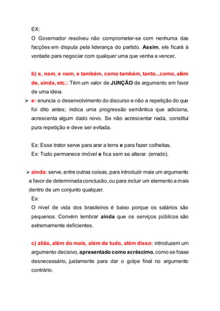 EX:
O Governador resolveu não comprometer-se com nenhuma das
facções em disputa pela liderança do partido. Assim, ele ficará à
vontade para negociar com qualquer uma que venha a vencer.
b) e, nem, e nem, e também, como também, tanto...como, além
de, ainda, etc.: Têm um valor de JUNÇÃO de argumento em favor
de uma ideia.
 e: enuncia o desenvolvimento do discurso e não a repetição do que
foi dito antes; indica uma progressão semântica que adiciona,
acrescenta algum dado novo. Se não acrescentar nada, constitui
pura repetição e deve ser evitada.
Ex: Esse trator serve para arar a terra e para fazer colheitas.
Ex: Tudo permanece imóvel e fica sem se alterar. (errado).
 ainda: serve,entre outras coisas, para introduzir mais um argumento
a favor de determinadaconclusão,ou para incluir um elemento a mais
dentro de um conjunto qualquer.
Ex:
O nível de vida dos brasileiros é baixo porque os salários são
pequenos. Convém lembrar ainda que os serviços públicos são
extremamente deficientes.
c) aliás, além do mais, além de tudo, além disso: introduzem um
argumento decisivo, apresentado como acréscimo,como se fosse
desnecessário, justamente para dar o golpe final no argumento
contrário.
 